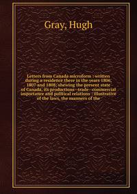 Letters from Canada microform : written during a residence there in the years 1806, 1807 and 1808; shewing the present state of Canada, its productions--trade--commercial importance and political relations : illustrative of the laws, the manners of t