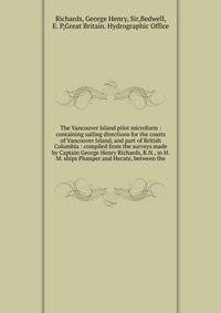 The Vancouver Island pilot microform : containing sailing directions for the coasts of Vancouver Island, and part of British Columbia : compiled from the surveys made by Captain George Henry Richards, R.N., in H.M. ships Plumper and Hecate, between t