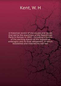 A historical review of the causes and issues that led to the overthrow of the Republican Party in Kansas in 1892 : including a history of the exciting events of the legislative embroglio and its final settlement, in which bloodshed and internecine wa
