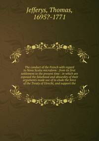 The conduct of the French with regard to Nova Scotia microform : from its first settlement to the present time : in which are exposed the falsehood and absurdity of their arguments made use of to elude the force of the Treaty of Utrecht, and support
