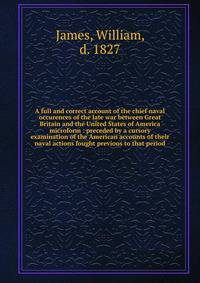 A full and correct account of the chief naval occurences of the late war between Great Britain and the United States of America microform : preceded by a cursory examination of the American accounts of their naval actions fought previous to that peri