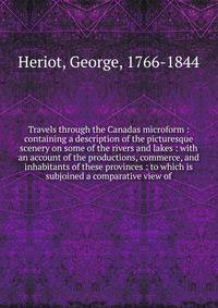 Travels through the Canadas microform : containing a description of the picturesque scenery on some of the rivers and lakes : with an account of the productions, commerce, and inhabitants of these provinces : to which is subjoined a comparative view