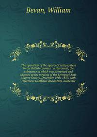 The operation of the apprenticeship system in the British colonies : a statement, the substance of which was presented and adopted at the meeting of the Liverpool Anti-slavery Society, December 19th, 1837; with references to official documents, authe