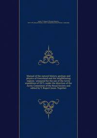 Manual of the natural history, geology and physics of Greenland and the neighbouring regions / prepared for the use of the Arctic expedition of 1875, under the direction of the Arctic Committee of the Royal Society and edited by T. Rupert Jones. Together