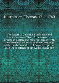 The letters of Governor Hutchinson and Lieut. Governor Oliver, &amp;c. microform : printed at Boston, and remarks thereon, with the Assembly's address and the proceedings of the Lords Committee of Council; together with the substance of Mr. Wedderbur