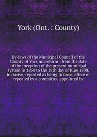 By-laws of the Municipal Council of the County of York microform : from the date of the inception of the present municipal system in 1850 to the 18th day of June 1898, inclusive, reported as being in force, effete or repealed by a committee appointed