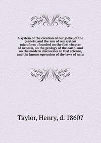 A system of the creation of our globe, of the planets, and the sun of our system microform : founded on the first chapter of Genesis, on the geology of the earth, and on the modern discoveries in that science, and the known operation of the laws of n