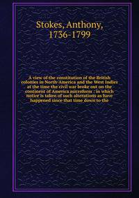A view of the constitution of the British colonies in North-America and the West Indies at the time the civil war broke out on the continent of America microform : in which notice is taken of such alterations as have happened since that time down to