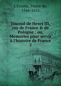 Journal de Henri III, roy de France &amp; de Pologne : ou, Memories pour servir ? l'histoire de France