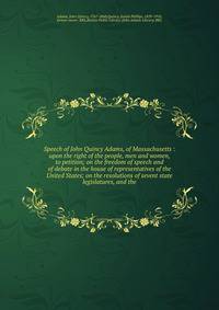 Speech of John Quincy Adams, of Massachusetts : upon the right of the people, men and women, to petition; on the freedom of speech and of debate in the house of representatives of the United States; on the resolutions of sevent state legislatures, an