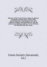 Minutes of the Union Society; being an abstract of existing records, from 1750 to 1858; comprising, also, chronological lists of its officers, members and beneficiaries, with the anniversary addresses of Hon. T. U. P. Charlton, Col. Howell Cobb, Hon.
