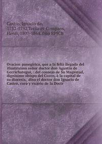 Oracion panegirica, que a la feliz llegada del illustrisimo se?or doctor don Agustin de Gorrichategui, : del consejo de Su Magestad, dign?simo obispo del Cuzco, ? la capital de su diocesis, dixo el doctor don Ignacio de Castro, cura y vicario de la