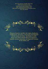 Discurso historico-juridico del origen, fundacion, reedificacion, derechos, y exenciones del Hospital de San Lazaro de Lima. Escribiolo el senor doctor don Pedro Joseph Bravo de Lagunas y Castilla ministro honorario del Supremo Consejo de las Indias, oid