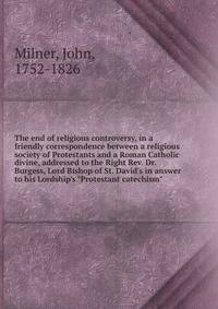 The end of religious controversy, in a friendly correspondence between a religious society of Protestants and a Roman Catholic divine, addressed to the Right Rev. Dr. Burgess, Lord Bishop of St. David's in answer to his Lordship's "Protestant catechi