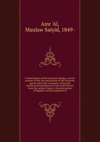 A short history of the Saracens, being a concise account of the rise and decline of the Saracenic power and of the economic, social and intellectual development of the Arab Nation, from the earliest times to the destruction of Bagdad, and the expulsi