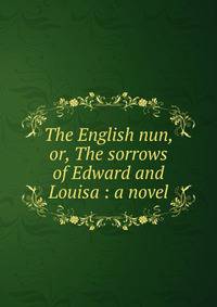 The English nun, or, The sorrows of Edward and Louisa : a novel