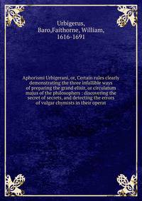 Aphorismi Urbigerani, or, Certain rules clearly demonstrating the three infallible ways of preparing the grand elixir, or circulatum majus of the philosophers : discovering the secret of secrets, and detecting the errors of vulgar chymists in their o