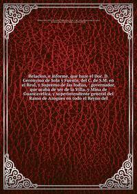 Relacion, e informe, que haze el Doc. D. Geronymo de Sola y Fuente, del C. de S.M. en el Real, y Supremo de las Indias, : governador, que acaba de s?r de la Villa, y Mina de Guancavelica, y superintendente general del Ramo de Azogues en todo el Reyno