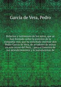 Relacion y testimonio de los autos, que se han formado sobre la ereccion de la compa?ia real, que ha solicitado instituir don Pedro Garcia de Vera, de aviadores de minas en este reyno del Per?, : para el fomento de sus descubrimientos y la manutencio