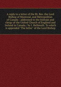 A reply to a letter of the Rt. Rev. the Lord Bishop of Montreal, and Metropolitan of Canada : addressed to the bishops and clergy of the United Church of England and Ireland in Canada / by I. Hellmuth. To which is appended "The letter" of the Lord Bi