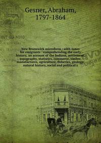 New Brunswick microform : with notes for emigrants : comprehending the early history, an account of the Indians, settlement, topography, statistics, commerce, timber, manufactures, agriculture, fisheries, geology, natural history, social and politica