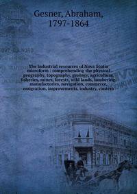 The industrial resources of Nova Scotia microform : comprehending the physical geography, topography, geology, agriculture, fisheries, mines, forests, wild lands, lumbering, manufactories, navigation, commerce, emigration, improvements, industry, con