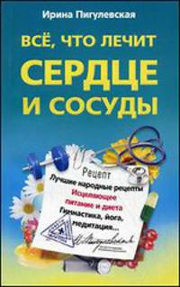 Все, что лечит сердце и сосуды. Лучшие народные рецепты, исцеляющее питание и диета, гимнастика, йога, медитация...
