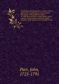 Vindication of Governor Parr and his council, against the complaints of certain persons microform : who fought to engross 275,000 acres of land in Nova Scotia, at the expense of government, and to the great prejudice of the province and Loyalists in