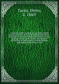 A system of the creation of our globe, of the planets, and the sun of our system microform : founded on the first chapter of Genesis, on the geology of the earth, and on the modern discoveries in that science, and the known operations of the laws of