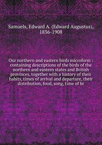 Our northern and eastern birds microform : containing descriptions of the birds of the northern and eastern states and British provinces, together with a history of their habits, times of arrival and departure, their distribution, food, song, time of