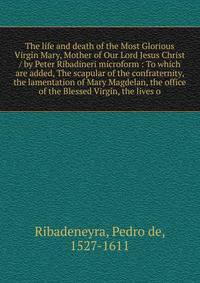 The life and death of the Most Glorious Virgin Mary, Mother of Our Lord Jesus Christ / by Peter Ribadineri microform : To which are added, The scapular of the confraternity, the lamentation of Mary Magdelan, the office of the Blessed Virgin, the live