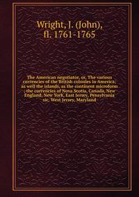The American negotiator, or, The various currencies of the British colonies in America; as well the islands, as the continent microform : the currencies of Nova Scotia, Canada, New England, New York, East Jersey, Pensylvania sic, West Jersey, Marylan