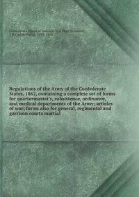Regulations of the Army of the Confederate States, 1862, containing a complete set of forms for quartermaster's, subsistence, ordinance, and medical departments of the Army; articles of war; forms also for general, regimental and garrison courts mart