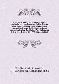 El sol en el medio dia: a?o feliz, jubilo particular con que la nacion indica de esta muy noble ciudad de Lima solemnis? la exaltacion al trono de Ntro. august?simo monarca el se?or don Carlos IV. : En los dias 7. 8. y 9. de febrero de 1790. Siendo s