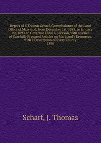Report of J. Thomas Scharf, Commissioner of the Land Office of Maryland, from December 1st, 1888, to January 1st, 1890, to Governor Elihu E. Jackson, with a Series of Carefully Prepared Articles on Maryland's Resources, with a Description of Every Co