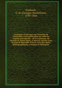 Catalogue d'ouvrages sur l'histoire de l'Am?rique et en particulier sur celle du Canada microforme : de la Louisiane, de l'Acadie et autres lieux, ci-devant connus sous le nom de Nouvelle-France, avec des notes bibliographiques, critiques et litt?rai