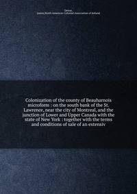 Colonization of the county of Beauharnois microform : on the south bank of the St. Lawrence, near the city of Montreal, and the junction of Lower and Upper Canada with the state of New York : together with the terms and conditions of sale of an exten