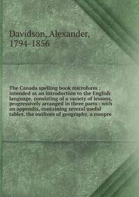 The Canada spelling book microform : intended as an introduction to the English language, consisting of a variety of lessons, progressively arranged in three parts : with an appendix, containing several useful tables, the outlines of geography, a com