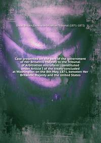 Case presented on the part of the government of Her Britannic Majesty to the Tribunal of Arbitration microform : constituted under Article I of the treaty concluded at Washington on the 8th May, 1871, between Her Britannic Majesty and the United Stat
