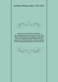 Historical view of the Commission for enquiring into the losses, services, and claims of the American Loyalists, at the close of the war between Great Britain and her colonies in 1783 microform : with an account of the compensation granted to them by