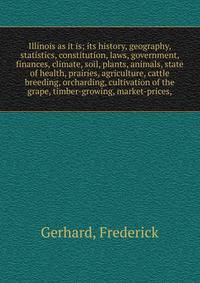Illinois as it is; its history, geography, statistics, constitution, laws, government, finances, climate, soil, plants, animals, state of health, prairies, agriculture, cattle breeding, orcharding, cultivation of the grape, timber-growing, market-pri