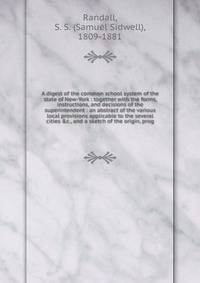 A digest of the common school system of the state of New-York : together with the forms, instructions, and decisions of the superintendent : an abstract of the various local provisions applicable to the several cities &amp;c., and a sketch of the ori