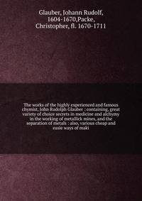 The works of the highly experienced and famous chymist, John Rudolph Glauber : containing, great variety of choice secrets in medicine and alchymy in the working of metallick mines, and the separation of metals : also, various cheap and easie ways of