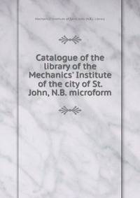 Catalogue of the library of the Mechanics' Institute of the city of St. John, N.B. microform