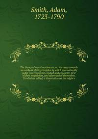 The theory of moral sentiments; or, An essay towards an analysis of the principles by which men naturally judge concerning the conduct and character, first of their neighbours, and afterward of themselves. To which is added, a dissertation on the ori