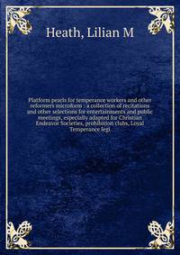 Platform pearls for temperance workers and other reformers microform : a collection of recitations and other selections for entertainments and public meetings, especially adapted for Christian Endeavor Societies, prohibition clubs, Loyal Temperance l