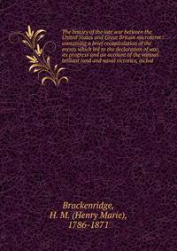 The history of the late war between the United States and Great Britain microform : containing a brief recapitulation of the events which led to the declaration of war, its progress and an account of the various brillant land and naval victories, inc