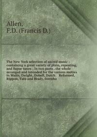 The New York selection of sacred music : containing a great variety of plain, repeating, and fugue tunes ; In two parts . the whole arranged and intended for the various metres in Watts, Dwight, Dobell, Dutch Reformed, Rippon, Tate and Brady, Ster