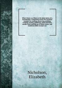 What I know; or, Hints on the daily duties of a housekeeper. Comprising nearly five hundred receipts, for cooking, preserving, pickling, washing, ironing, gardening, plain and fancy needle-work, putting up of winter stores, and numerous other receipt