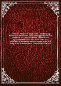 The New American cook book : containing thousands of recipes, practical suggestions and methods for the household, contributed by celebrated chefs and more than two hundred experienced housekeepers, who are recognized authorities in the culinary art,